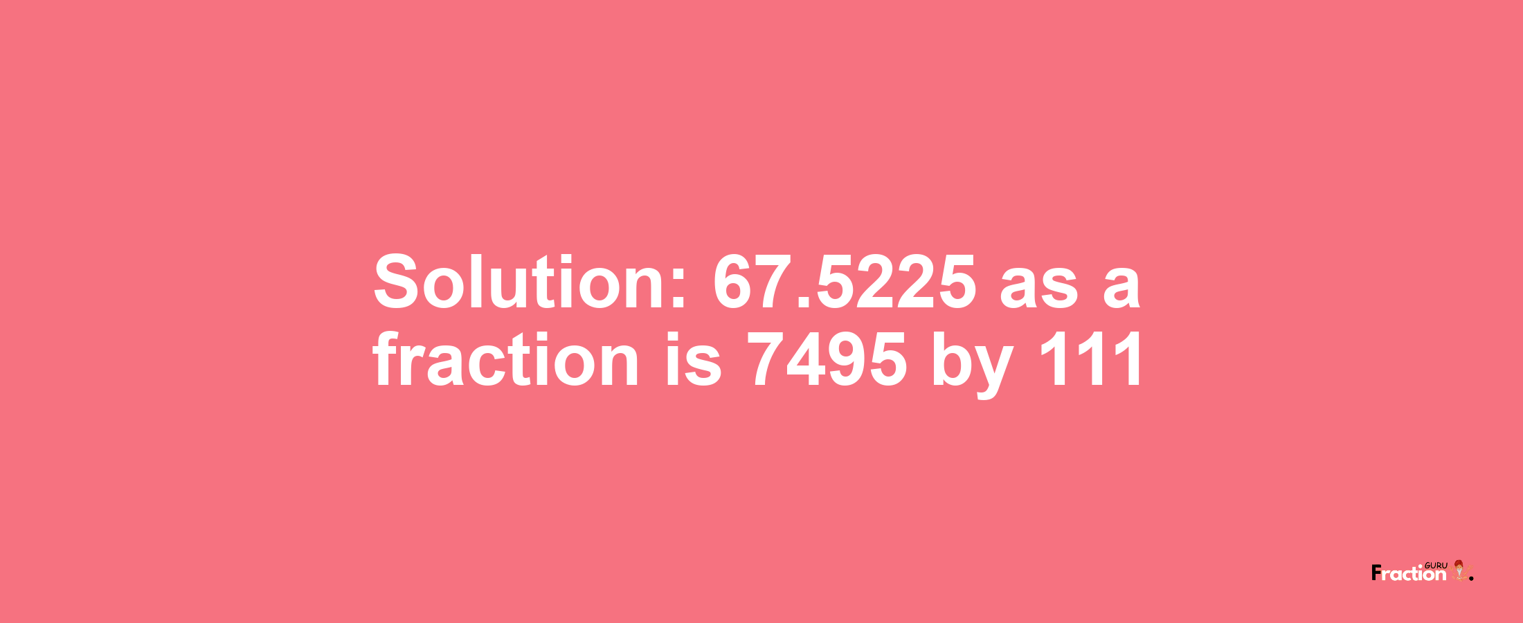 Solution:67.5225 as a fraction is 7495/111